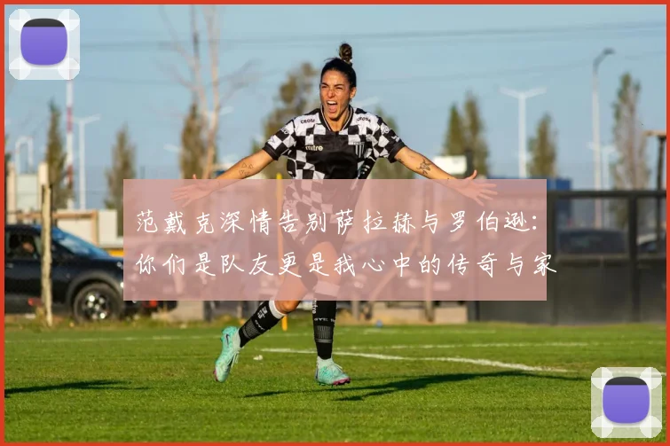 范戴克深情告别萨拉赫与罗伯逊：你们是队友更是我心中的传奇与家人