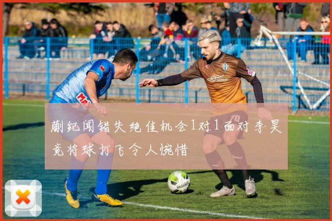 蒯纪闻错失绝佳机会1对1面对李昊竟将球打飞令人惋惜