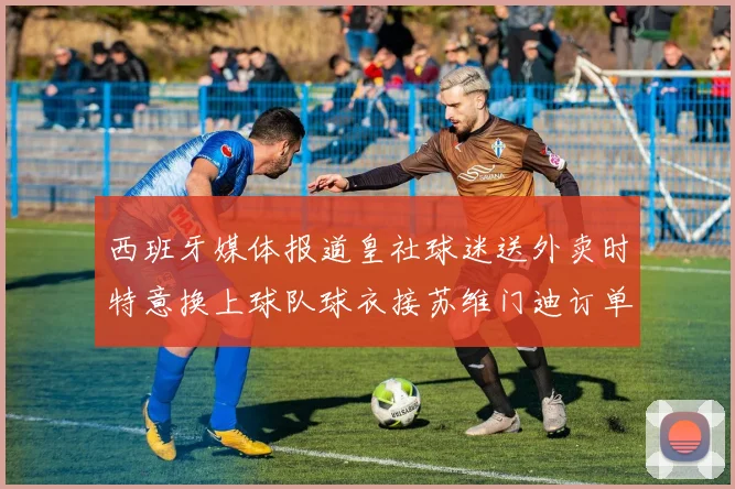 西班牙媒体报道皇社球迷送外卖时特意换上球队球衣接苏维门迪订单