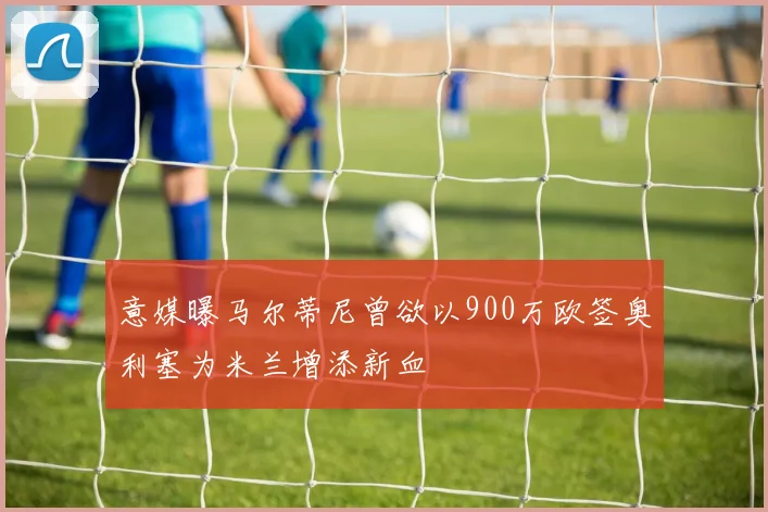 意媒曝马尔蒂尼曾欲以900万欧签奥利塞为米兰增添新血