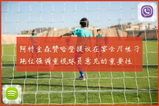 阿特金森赞哈登提议在宴会厅练习跑位强调重视球员意见的重要性