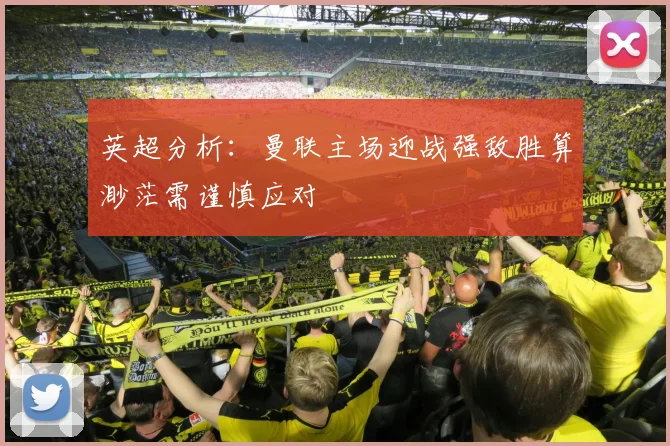 英超分析：曼联主场迎战强敌胜算渺茫需谨慎应对