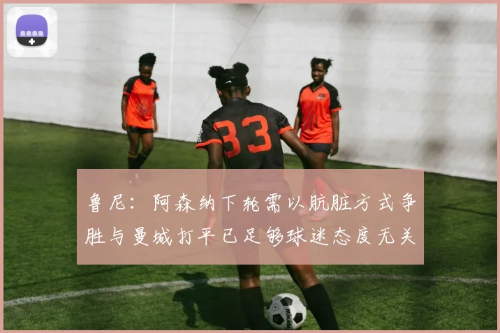 鲁尼：阿森纳下轮需以肮脏方式争胜与曼城打平已足够球迷态度无关