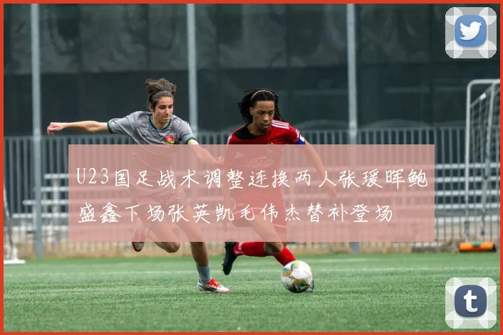 U23国足战术调整连换两人张瑗晖鲍盛鑫下场张英凯毛伟杰替补登场