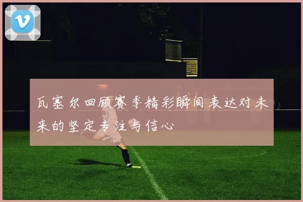 瓦塞尔回顾赛季精彩瞬间表达对未来的坚定专注与信心
