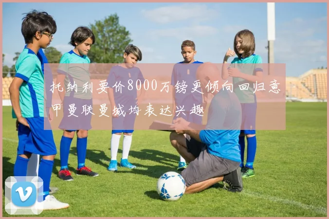 托纳利要价8000万镑更倾向回归意甲曼联曼城均表达兴趣