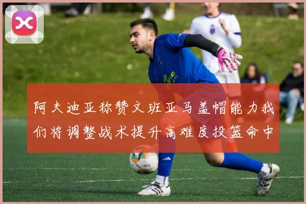 阿夫迪亚称赞文班亚马盖帽能力我们将调整战术提升高难度投篮命中率
