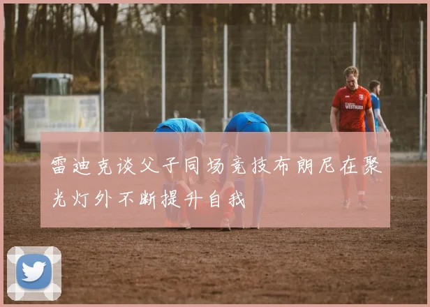 雷迪克谈父子同场竞技布朗尼在聚光灯外不断提升自我
