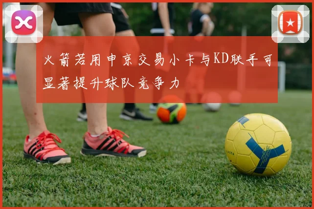 火箭若用申京交易小卡与KD联手可显著提升球队竞争力