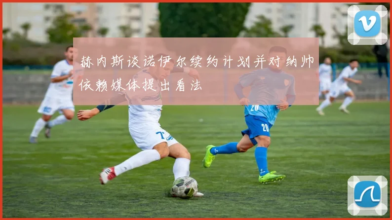 赫内斯谈诺伊尔续约计划并对纳帅依赖媒体提出看法