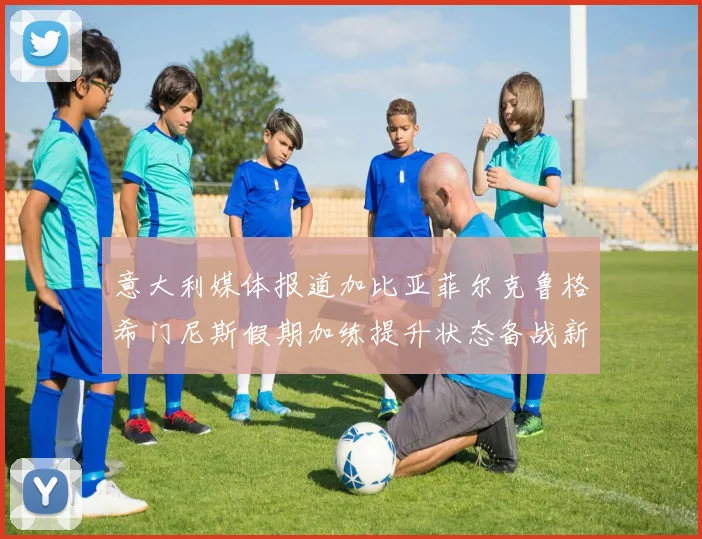 意大利媒体报道加比亚菲尔克鲁格希门尼斯假期加练提升状态备战新赛季