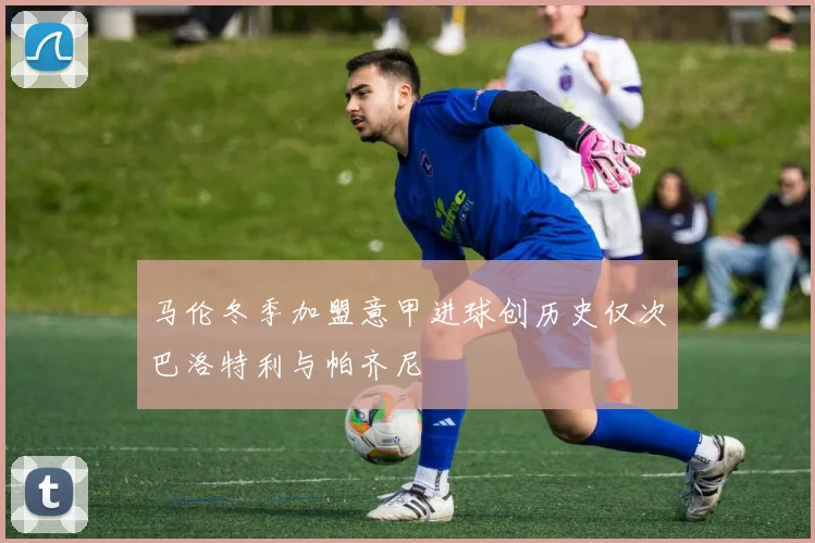 马伦冬季加盟意甲进球创历史仅次巴洛特利与帕齐尼