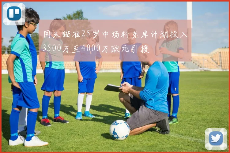 国米瞄准25岁中场科克库计划投入3500万至4000万欧元引援