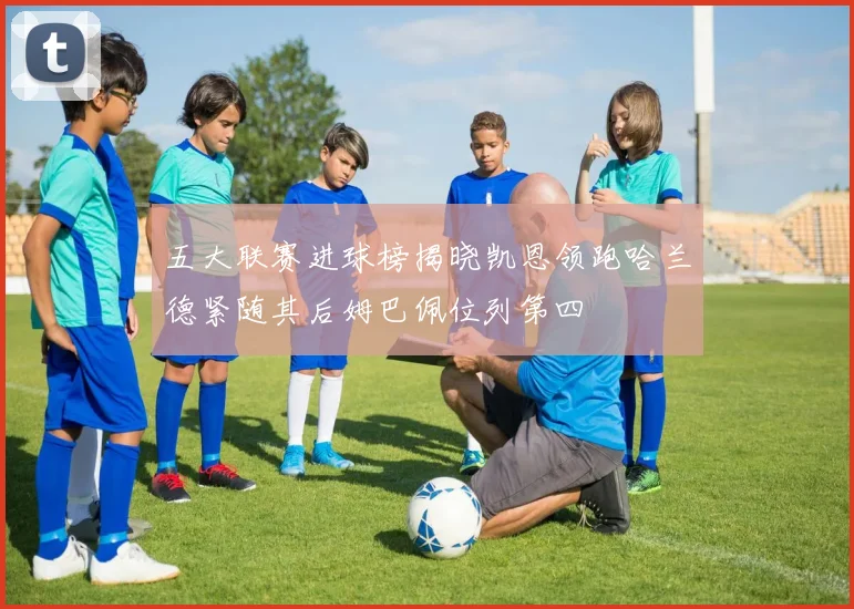 五大联赛进球榜揭晓凯恩领跑哈兰德紧随其后姆巴佩位列第四