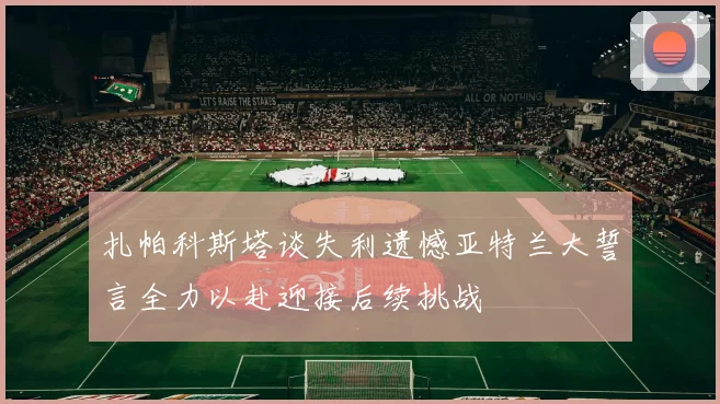 扎帕科斯塔谈失利遗憾亚特兰大誓言全力以赴迎接后续挑战