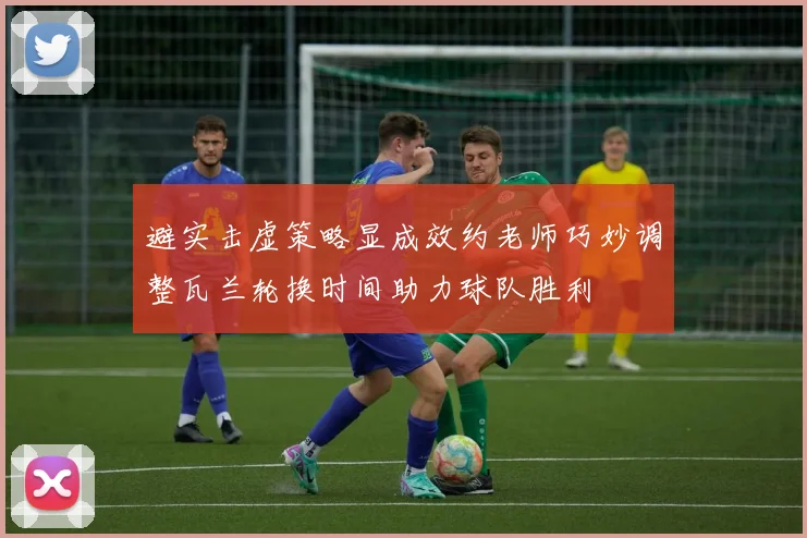 避实击虚策略显成效约老师巧妙调整瓦兰轮换时间助力球队胜利
