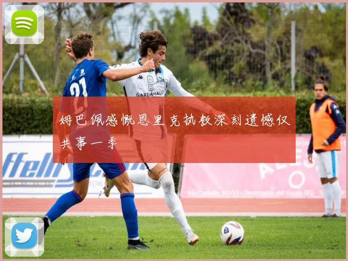 姆巴佩感慨恩里克执教深刻遗憾仅共事一季