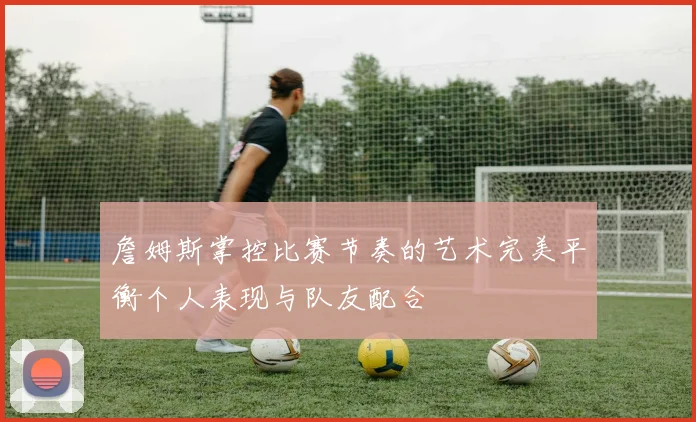 詹姆斯掌控比赛节奏的艺术完美平衡个人表现与队友配合