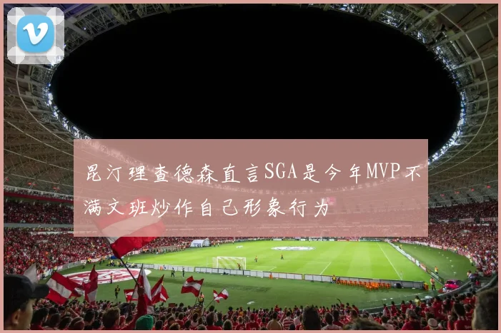 昆汀理查德森直言SGA是今年MVP不满文班炒作自己形象行为