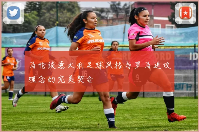 马伦谈意大利足球风格与罗马进攻理念的完美契合