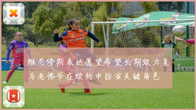 维尼修斯表达愿望希望长期效力皇马老佛爷在续约中扮演关键角色