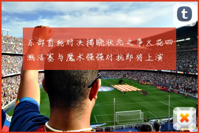 东部首轮对决揭晓状元之争火花四溅活塞与魔术强强对抗即将上演