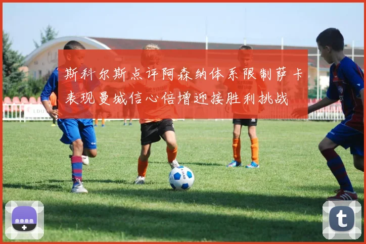 斯科尔斯点评阿森纳体系限制萨卡表现曼城信心倍增迎接胜利挑战