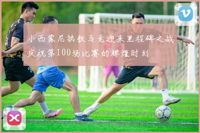 小西蒙尼执教马竞迎来里程碑之战庆祝第100场比赛的辉煌时刻