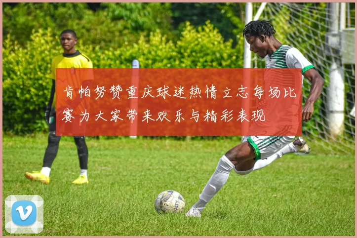 肯帕努赞重庆球迷热情立志每场比赛为大家带来欢乐与精彩表现
