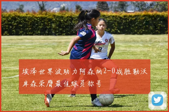 埃泽世界波助力阿森纳2-0战胜勒沃库森荣膺最佳球员称号