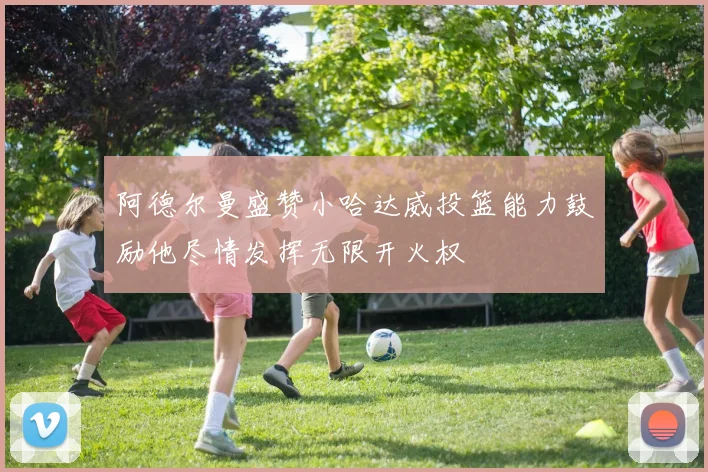 阿德尔曼盛赞小哈达威投篮能力鼓励他尽情发挥无限开火权